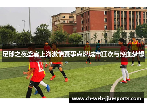 足球之夜盛宴上海激情赛事点燃城市狂欢与热血梦想 足球之夜盛宴上海激情赛事点燃城市狂欢与热血梦想
