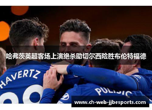 哈弗茨英超客场上演绝杀助切尔西险胜布伦特福德 哈弗茨英超客场上演绝杀助切尔西险胜布伦特福德