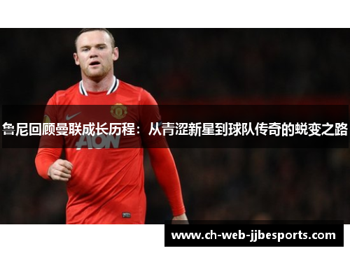 鲁尼回顾曼联成长历程:从青涩新星到球队传奇的蜕变之路 鲁尼回顾曼联成长历程:从青涩新星到球队传奇的蜕变之路